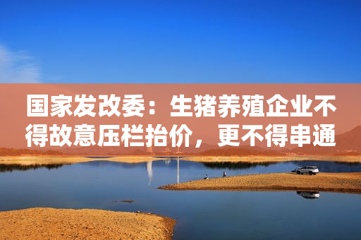 国家发改委：生猪养殖企业不得故意压栏抬价，更不得串通涨价
