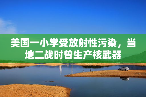 美国一小学受放射性污染，当地二战时曾生产核武器