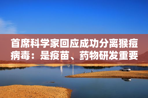 首席科学家回应成功分离猴痘病毒：是疫苗、药物研发重要一步