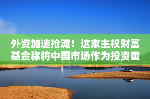 外资加速抢滩！这家主权财富基金称将中国市场作为投资重点