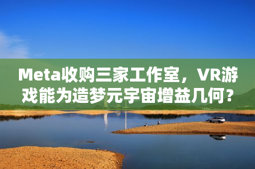 Meta收购三家工作室，VR游戏能为造梦元宇宙增益几何？