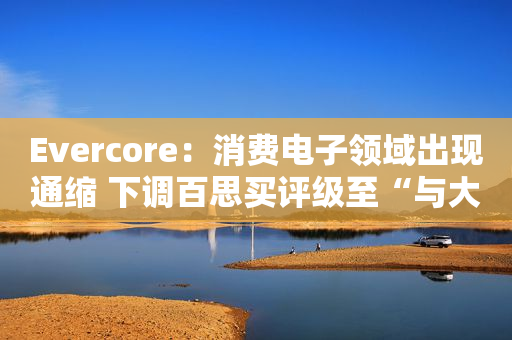 Evercore：消费电子领域出现通缩 下调百思买评级至“与大盘持平”