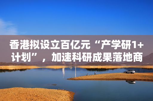 香港拟设立百亿元“产学研1+计划”，加速科研成果落地商品化