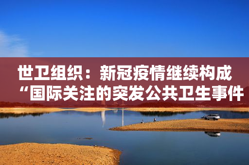 世卫组织：新冠疫情继续构成“国际关注的突发公共卫生事件”