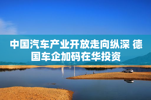 中国汽车产业开放走向纵深 德国车企加码在华投资