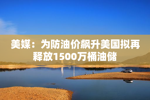 美媒：为防油价飙升美国拟再释放1500万桶油储