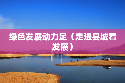 绿色发展动力足（走进县城看发展）