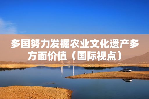 多国努力发掘农业文化遗产多方面价值（国际视点）