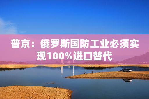 普京：俄罗斯国防工业必须实现100%进口替代