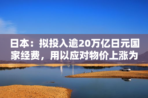 日本：拟投入逾20万亿日元国家经费，用以应对物价上涨为核心的综合经济对策