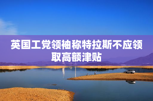 英国工党领袖称特拉斯不应领取高额津贴