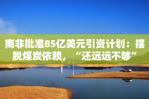 南非批准85亿美元引资计划：摆脱煤炭依赖，“还远远不够”