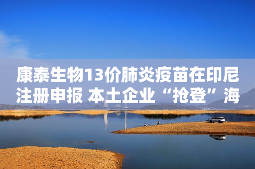 康泰生物13价肺炎疫苗在印尼注册申报 本土企业“抢登”海外