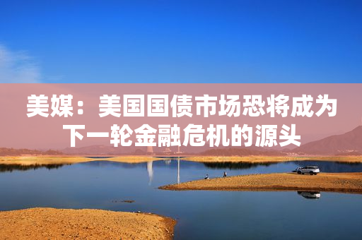 美媒：美国国债市场恐将成为下一轮金融危机的源头