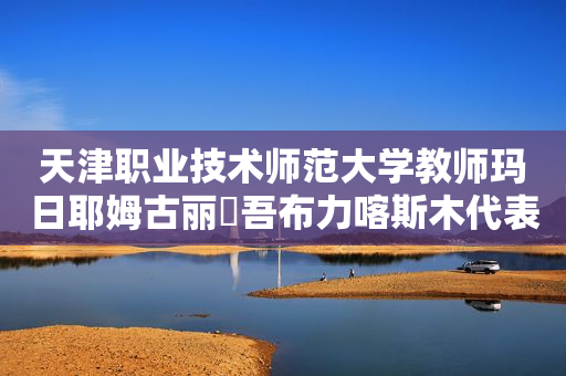 天津职业技术师范大学教师玛日耶姆古丽・吾布力喀斯木代表：紧盯产业突出特色