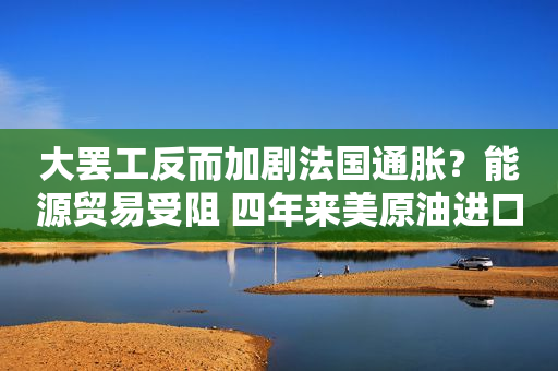 大罢工反而加剧法国通胀？能源贸易受阻 四年来美原油进口首次缺席
