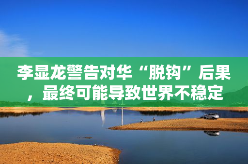 李显龙警告对华“脱钩”后果，最终可能导致世界不稳定