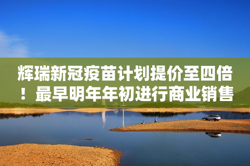 辉瑞新冠疫苗计划提价至四倍！最早明年年初进行商业销售
