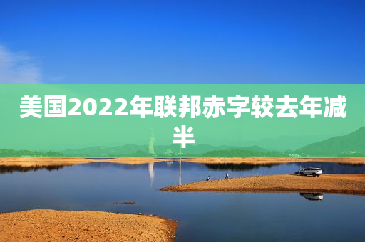 美国2022年联邦赤字较去年减半