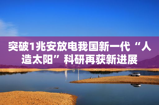 突破1兆安放电我国新一代“人造太阳”科研再获新进展