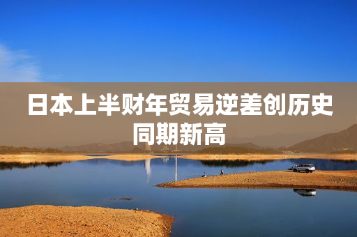 日本上半财年贸易逆差创历史同期新高