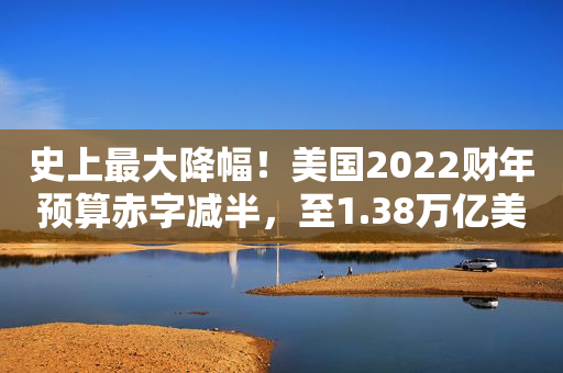 史上最大降幅！美国2022财年预算赤字减半，至1.38万亿美元