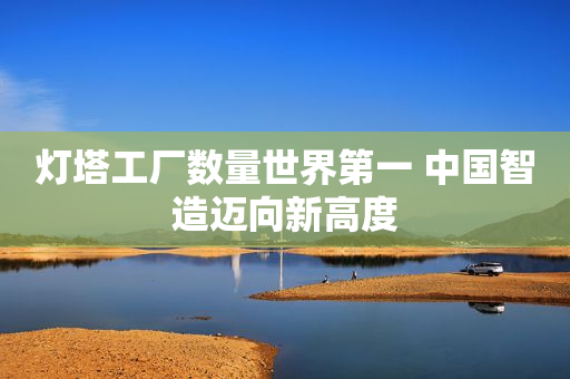 灯塔工厂数量世界第一 中国智造迈向新高度
