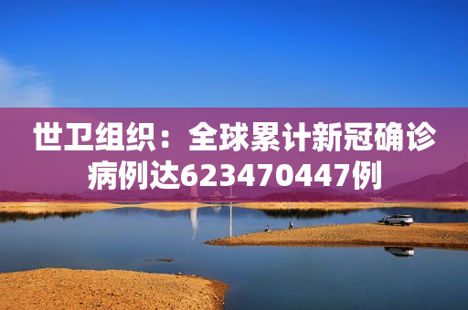 世卫组织：全球累计新冠确诊病例达623470447例