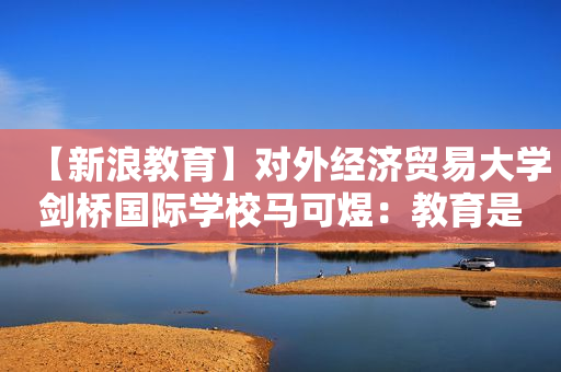 【新浪教育】对外经济贸易大学剑桥国际学校马可煜：教育是长线规划