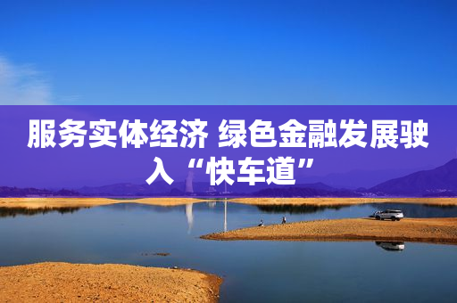 服务实体经济 绿色金融发展驶入“快车道”