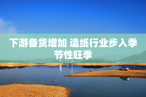 下游备货增加 造纸行业步入季节性旺季