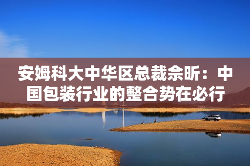 安姆科大中华区总裁佘昕：中国包装行业的整合势在必行
