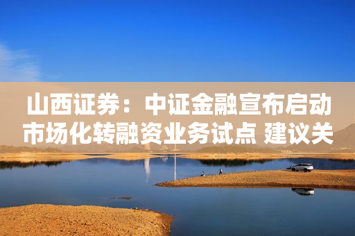 山西证券：中证金融宣布启动市场化转融资业务试点 建议关注券商板块