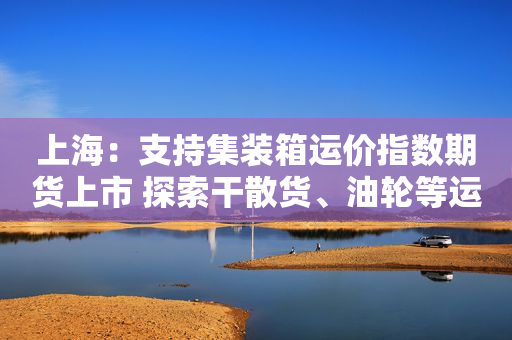 上海：支持集装箱运价指数期货上市 探索干散货、油轮等运价指数期货期权产品