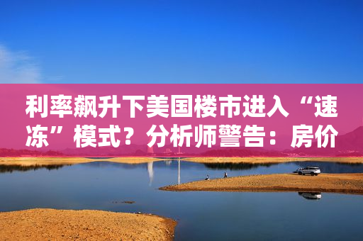 利率飙升下美国楼市进入“速冻”模式？分析师警告：房价明年恐暴跌20%