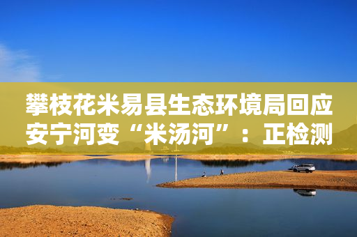 攀枝花米易县生态环境局回应安宁河变“米汤河”：正检测