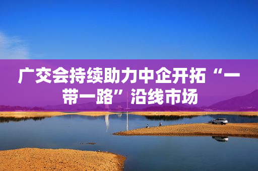 广交会持续助力中企开拓“一带一路”沿线市场