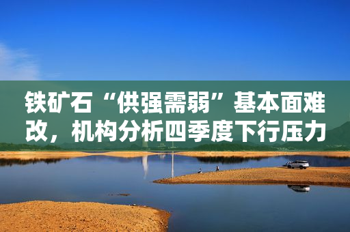 铁矿石“供强需弱”基本面难改，机构分析四季度下行压力依旧大