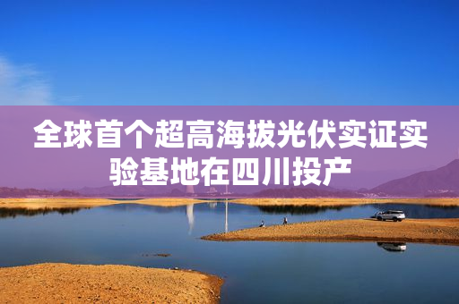 全球首个超高海拔光伏实证实验基地在四川投产