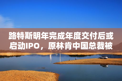 路特斯明年完成年度交付后或启动IPO，原林肯中国总裁被曝将出任该公司总裁