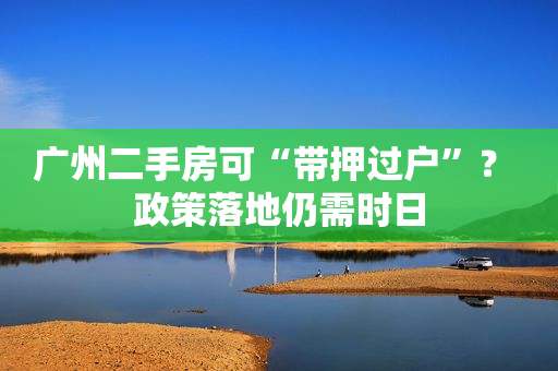 广州二手房可“带押过户”？ 政策落地仍需时日