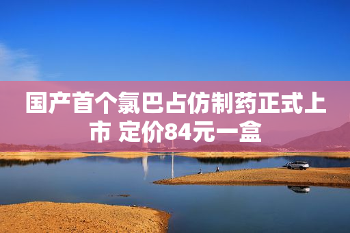 国产首个氯巴占仿制药正式上市 定价84元一盒
