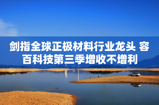 剑指全球正极材料行业龙头 容百科技第三季增收不增利