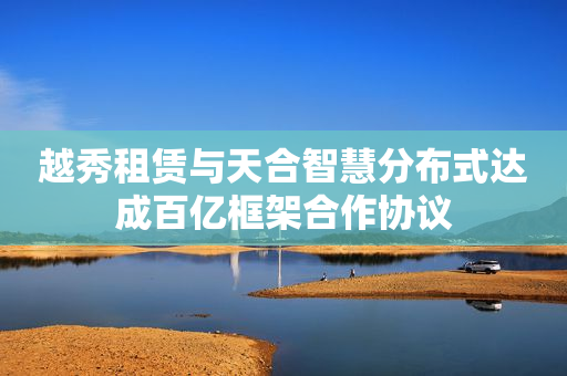 越秀租赁与天合智慧分布式达成百亿框架合作协议