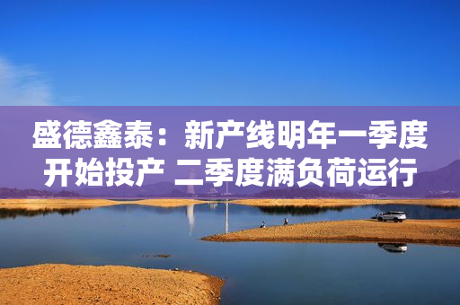 盛德鑫泰：新产线明年一季度开始投产 二季度满负荷运行