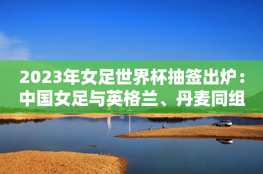 2023年女足世界杯抽签出炉：中国女足与英格兰、丹麦同组