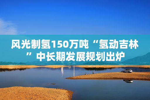 风光制氢150万吨“氢动吉林”中长期发展规划出炉