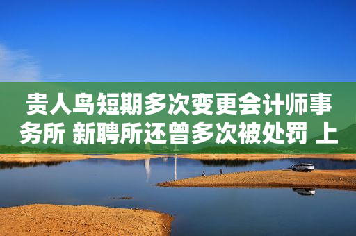 贵人鸟短期多次变更会计师事务所 新聘所还曾多次被处罚 上交所：说明更换的具体原因和合理性