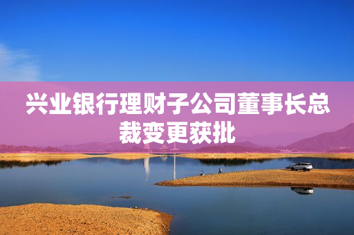 兴业银行理财子公司董事长总裁变更获批