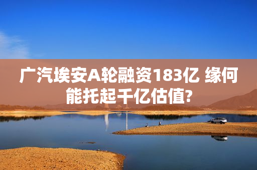 广汽埃安A轮融资183亿 缘何能托起千亿估值?